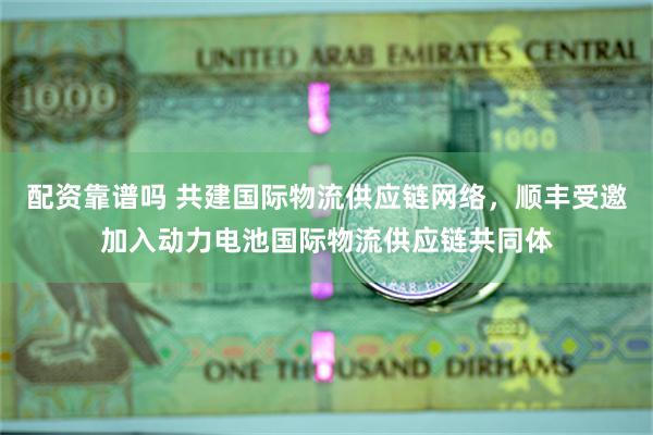 配资靠谱吗 共建国际物流供应链网络，顺丰受邀加入动力电池国际物流供应链共同体