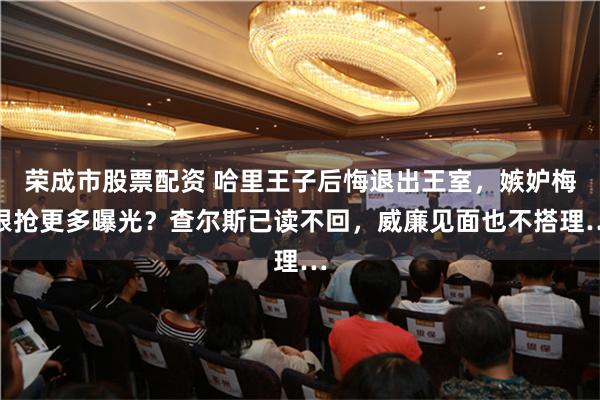 荣成市股票配资 哈里王子后悔退出王室，嫉妒梅根抢更多曝光？查尔斯已读不回，威廉见面也不搭理…