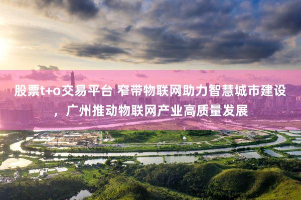 股票t+o交易平台 窄带物联网助力智慧城市建设，广州推动物联网产业高质量发展