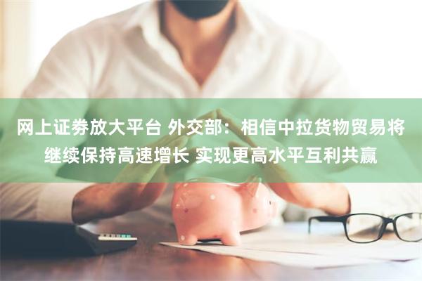 网上证劵放大平台 外交部：相信中拉货物贸易将继续保持高速增长 实现更高水平互利共赢