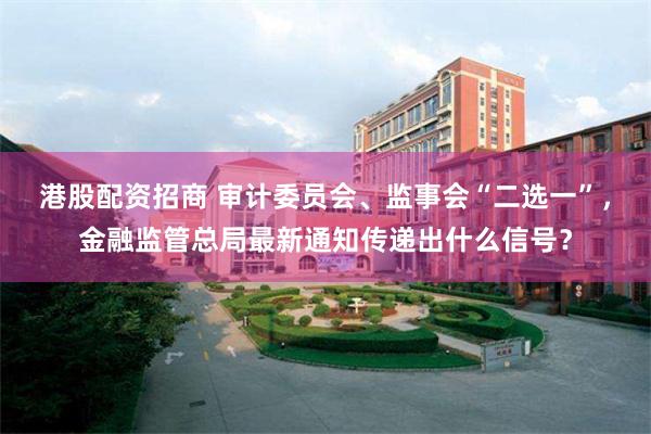 港股配资招商 审计委员会、监事会“二选一”，金融监管总局最新通知传递出什么信号？