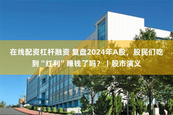 在线配资杠杆融资 复盘2024年A股，股民们吃到“红利”赚钱了吗？丨股市演义