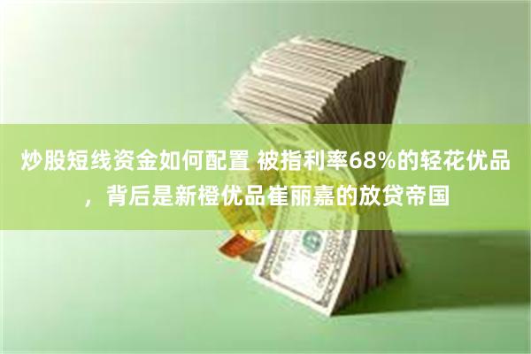 炒股短线资金如何配置 被指利率68%的轻花优品，背后是新橙优品崔丽嘉的放贷帝国