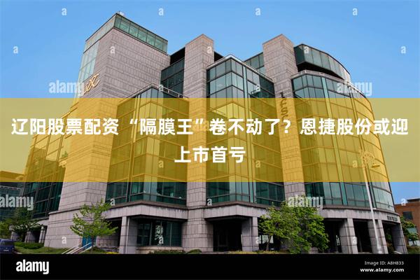 辽阳股票配资 “隔膜王”卷不动了？恩捷股份或迎上市首亏