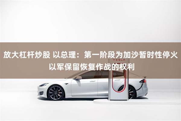 放大杠杆炒股 以总理：第一阶段为加沙暂时性停火 以军保留恢复作战的权利