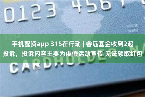 手机配资app 315在行动 | 睿远基金收到2起投诉，投诉内容主要为虚假活动宣传 无法领取红包