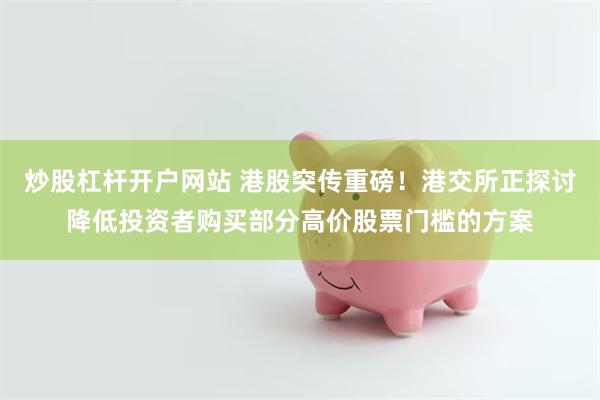 炒股杠杆开户网站 港股突传重磅！港交所正探讨降低投资者购买部分高价股票门槛的方案
