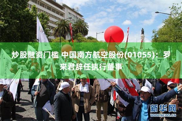 炒股融资门槛 中国南方航空股份(01055)：罗来君辞任执行董事