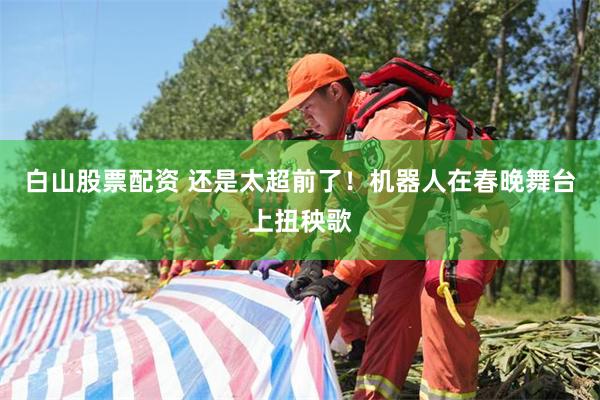 白山股票配资 还是太超前了！机器人在春晚舞台上扭秧歌