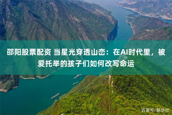 邵阳股票配资 当星光穿透山峦：在AI时代里，被爱托举的孩子们如何改写命运