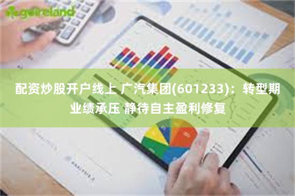 配资炒股开户线上 广汽集团(601233)：转型期业绩承压 静待自主盈利修复