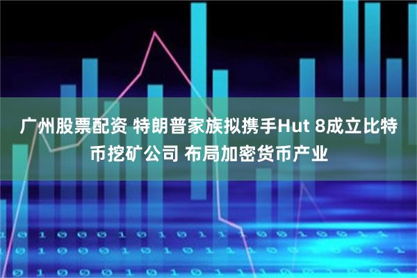广州股票配资 特朗普家族拟携手Hut 8成立比特币挖矿公司 布局加密货币产业
