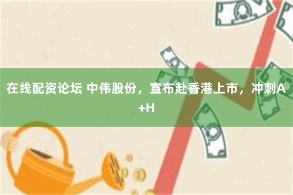 在线配资论坛 中伟股份，宣布赴香港上市，冲刺A+H