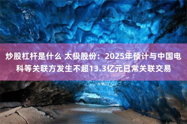 炒股杠杆是什么 太极股份：2025年预计与中国电科等关联方发生不超13.3亿元日常关联交易