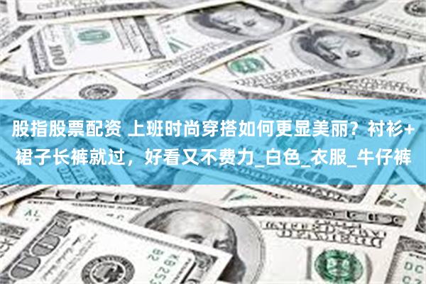 股指股票配资 上班时尚穿搭如何更显美丽？衬衫+裙子长裤就过，好看又不费力_白色_衣服_牛仔裤