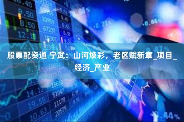 股票配资通 宁武：山河焕彩，老区赋新章_项目_经济_产业