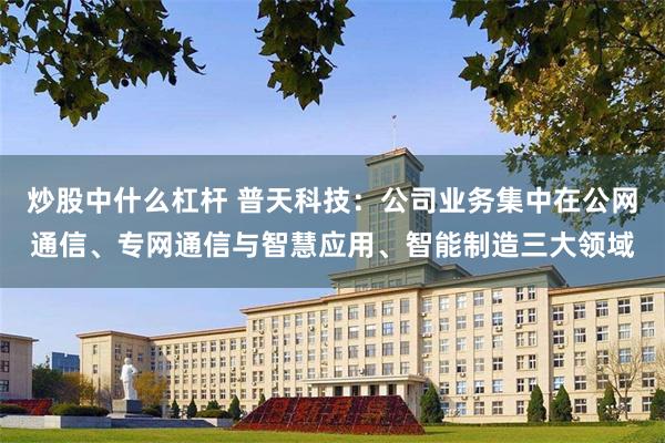 炒股中什么杠杆 普天科技：公司业务集中在公网通信、专网通信与智慧应用、智能制造三大领域