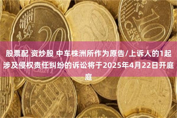 股票配 资炒股 中车株洲所作为原告/上诉人的1起涉及侵权责任纠纷的诉讼将于2025年4月22日开庭