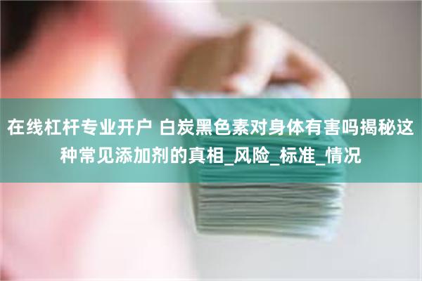 在线杠杆专业开户 白炭黑色素对身体有害吗揭秘这种常见添加剂的真相_风险_标准_情况