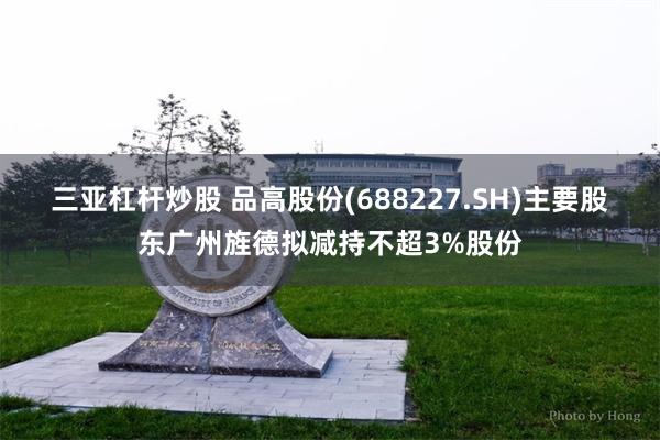 三亚杠杆炒股 品高股份(688227.SH)主要股东广州旌德拟减持不超3%股份