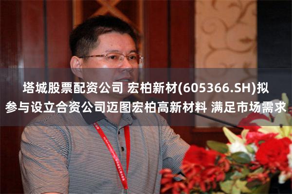 塔城股票配资公司 宏柏新材(605366.SH)拟参与设立合资公司迈图宏柏高新材料 满足市场需求