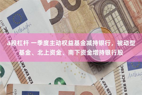 a股杠杆 一季度主动权益基金减持银行，被动型基金、北上资金、南下资金增持银行股