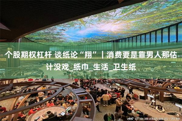 个股期权杠杆 谈纸论“翔”｜消费要是靠男人那估计没戏_纸巾_生活_卫生纸