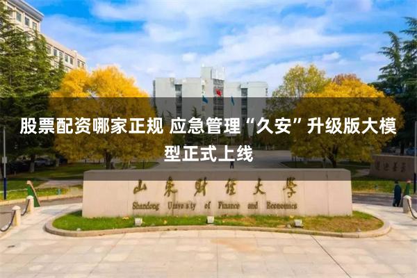 股票配资哪家正规 应急管理“久安”升级版大模型正式上线
