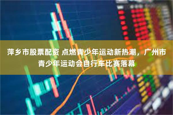 萍乡市股票配资 点燃青少年运动新热潮，广州市青少年运动会自行车比赛落幕