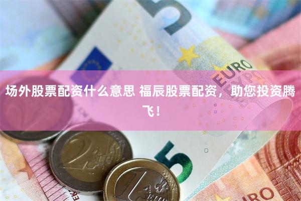 场外股票配资什么意思 福辰股票配资，助您投资腾飞！