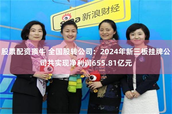 股票配资顶牛 全国股转公司：2024年新三板挂牌公司共实现净利润655.81亿元