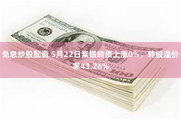 免息炒股配资 5月22日紫银转债上涨0%，转股溢价率43.26%