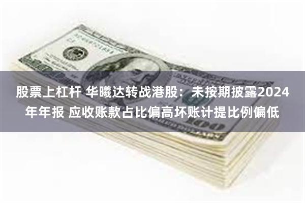 股票上杠杆 华曦达转战港股：未按期披露2024年年报 应收账款占比偏高坏账计提比例偏低