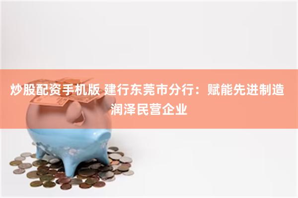 炒股配资手机版 建行东莞市分行：赋能先进制造 润泽民营企业