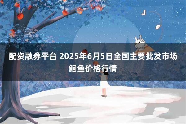 配资融券平台 2025年6月5日全国主要批发市场鮰鱼价格行情
