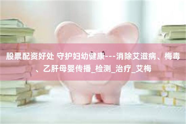 股票配资好处 守护妇幼健康---消除艾滋病、梅毒、乙肝母婴传播_检测_治疗_艾梅