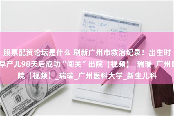 股票配资论坛是什么 刷新广州市救治纪录！出生时体重仅380克一超早产儿98天后成功“闯关”出院【视频】_瑞瑞_广州医科大学_新生儿科