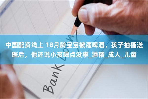 中国配资线上 18月龄宝宝被灌啤酒，孩子抽搐送医后，他还说小孩喝点没事_酒精_成人_儿童