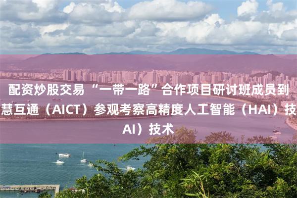 配资炒股交易 “一带一路”合作项目研讨班成员到智慧互通（AICT）参观考察高精度人工智能（HAI）技术