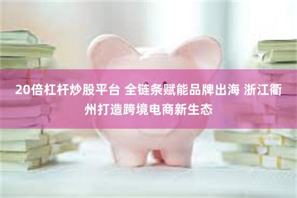 20倍杠杆炒股平台 全链条赋能品牌出海 浙江衢州打造跨境电商新生态