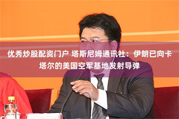 优秀炒股配资门户 塔斯尼姆通讯社：伊朗已向卡塔尔的美国空军基地发射导弹