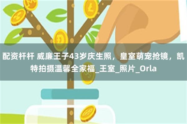 配资杆杆 威廉王子43岁庆生照，皇室萌宠抢镜，凯特拍摄温馨全家福_王室_照片_Orla