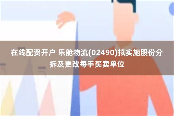 在线配资开户 乐舱物流(02490)拟实施股份分拆及更改每手买卖单位