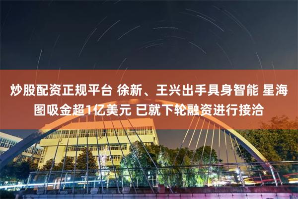 炒股配资正规平台 徐新、王兴出手具身智能 星海图吸金超1亿美元 已就下轮融资进行接洽