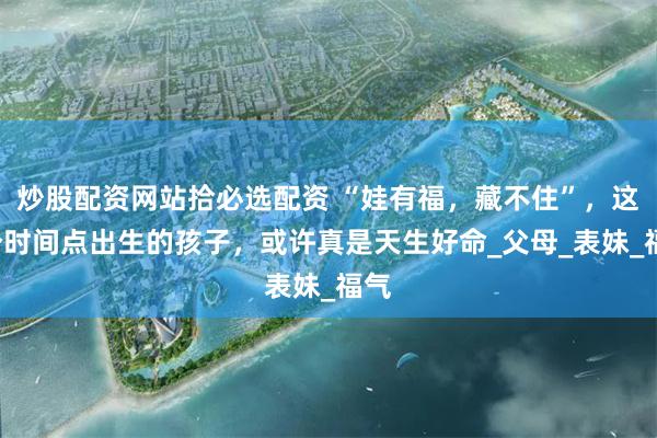 炒股配资网站拾必选配资 “娃有福，藏不住”，这3个时间点出生的孩子，或许真是天生好命_父母_表妹_福气