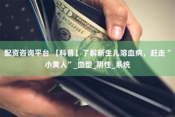 配资咨询平台 【科普】了解新生儿溶血病，赶走“小黄人”_血型_阴性_系统
