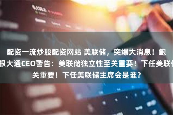 配资一流炒股配资网站 美联储，突爆大消息！鲍威尔悬了？摩根大通CEO警告：美联储独立性至关重要！下任美联储主席会是谁？