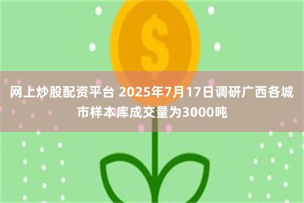 网上炒股配资平台 2025年7月17日调研广西各城市样本库成交量为3000吨