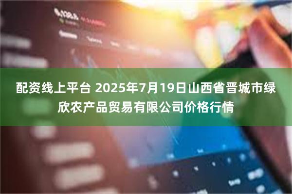 配资线上平台 2025年7月19日山西省晋城市绿欣农产品贸易有限公司价格行情