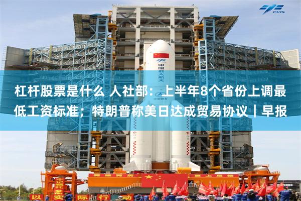 杠杆股票是什么 人社部：上半年8个省份上调最低工资标准；特朗普称美日达成贸易协议｜早报